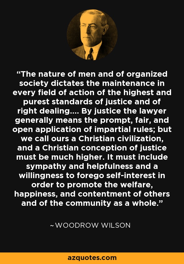 The nature of men and of organized society dictates the maintenance in every field of action of the highest and purest standards of justice and of right dealing.... By justice the lawyer generally means the prompt, fair, and open application of impartial rules; but we call ours a Christian civilization, and a Christian conception of justice must be much higher. It must include sympathy and helpfulness and a willingness to forego self-interest in order to promote the welfare, happiness, and contentment of others and of the community as a whole. - Woodrow Wilson