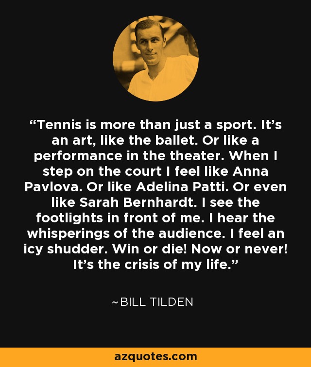 Tennis is more than just a sport. It's an art, like the ballet. Or like a performance in the theater. When I step on the court I feel like Anna Pavlova. Or like Adelina Patti. Or even like Sarah Bernhardt. I see the footlights in front of me. I hear the whisperings of the audience. I feel an icy shudder. Win or die! Now or never! It's the crisis of my life. - Bill Tilden