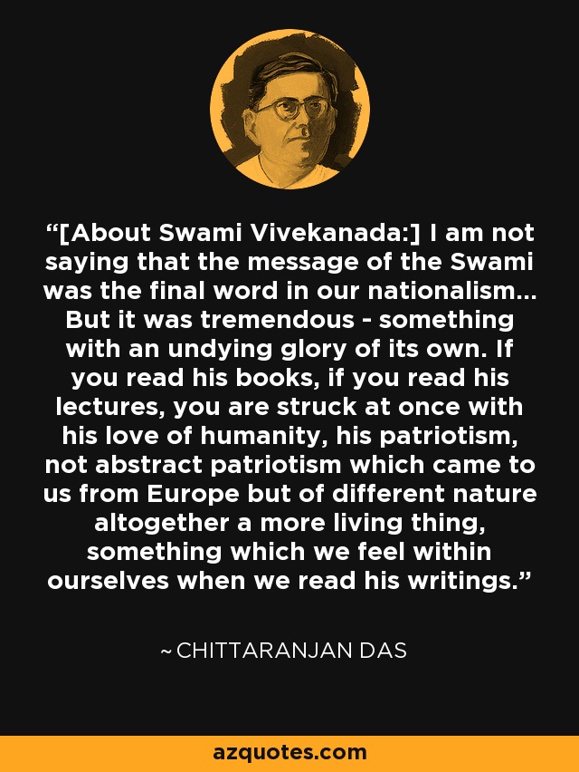[About Swami Vivekanada:] I am not saying that the message of the Swami was the final word in our nationalism... But it was tremendous - something with an undying glory of its own. If you read his books, if you read his lectures, you are struck at once with his love of humanity, his patriotism, not abstract patriotism which came to us from Europe but of different nature altogether a more living thing, something which we feel within ourselves when we read his writings. - Chittaranjan Das