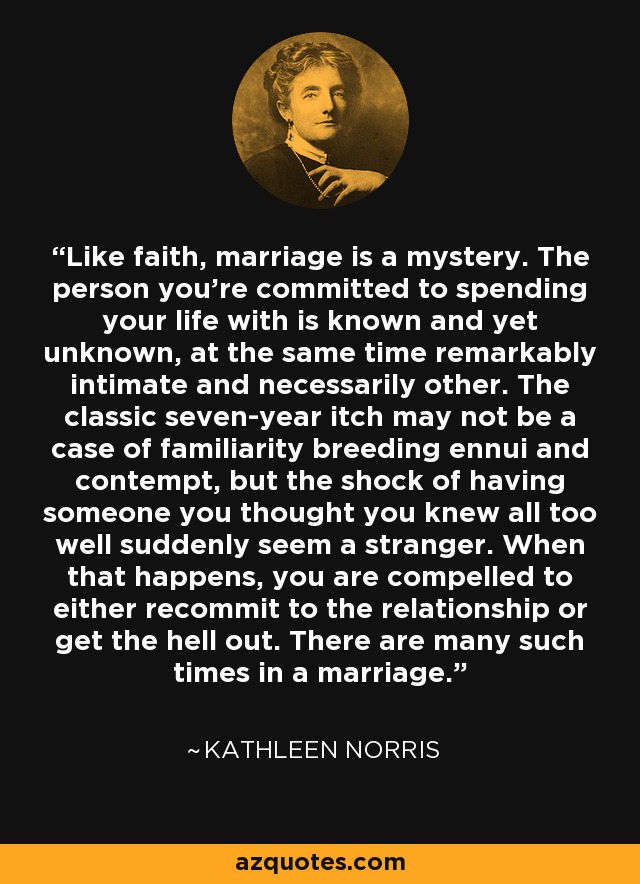 Like faith, marriage is a mystery. The person you're committed to spending your life with is known and yet unknown, at the same time remarkably intimate and necessarily other. The classic seven-year itch may not be a case of familiarity breeding ennui and contempt, but the shock of having someone you thought you knew all too well suddenly seem a stranger. When that happens, you are compelled to either recommit to the relationship or get the hell out. There are many such times in a marriage. - Kathleen Norris