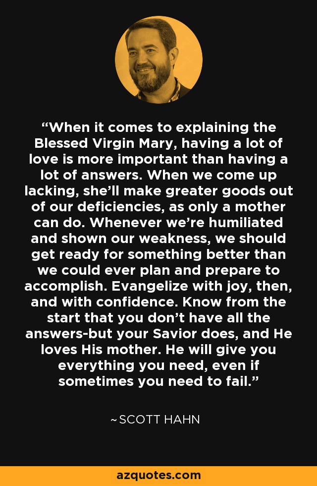 When it comes to explaining the Blessed Virgin Mary, having a lot of love is more important than having a lot of answers. When we come up lacking, she’ll make greater goods out of our deficiencies, as only a mother can do. Whenever we're humiliated and shown our weakness, we should get ready for something better than we could ever plan and prepare to accomplish. Evangelize with joy, then, and with confidence. Know from the start that you don’t have all the answers-but your Savior does, and He loves His mother. He will give you everything you need, even if sometimes you need to fail. - Scott Hahn