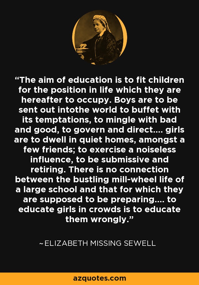 The aim of education is to fit children for the position in life which they are hereafter to occupy. Boys are to be sent out intothe world to buffet with its temptations, to mingle with bad and good, to govern and direct.... girls are to dwell in quiet homes, amongst a few friends; to exercise a noiseless influence, to be submissive and retiring. There is no connection between the bustling mill-wheel life of a large school and that for which they are supposed to be preparing.... to educate girls in crowds is to educate them wrongly. - Elizabeth Missing Sewell