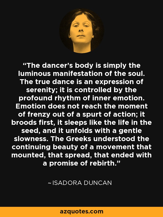 The dancer's body is simply the luminous manifestation of the soul. The true dance is an expression of serenity; it is controlled by the profound rhythm of inner emotion. Emotion does not reach the moment of frenzy out of a spurt of action; it broods first, it sleeps like the life in the seed, and it unfolds with a gentle slowness. The Greeks understood the continuing beauty of a movement that mounted, that spread, that ended with a promise of rebirth. - Isadora Duncan