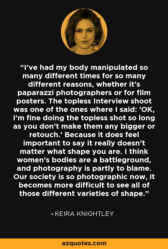 I've had my body manipulated so many different times for so many different reasons, whether it's paparazzi photographers or for film posters. The topless Interview shoot was one of the ones where I said: 'OK, I'm fine doing the topless shot so long as you don't make them any bigger or retouch.' Because it does feel important to say it really doesn't matter what shape you are. I think women's bodies are a battleground, and photography is partly to blame. Our society is so photographic now, it becomes more difficult to see all of those different varieties of shape. - Keira Knightley