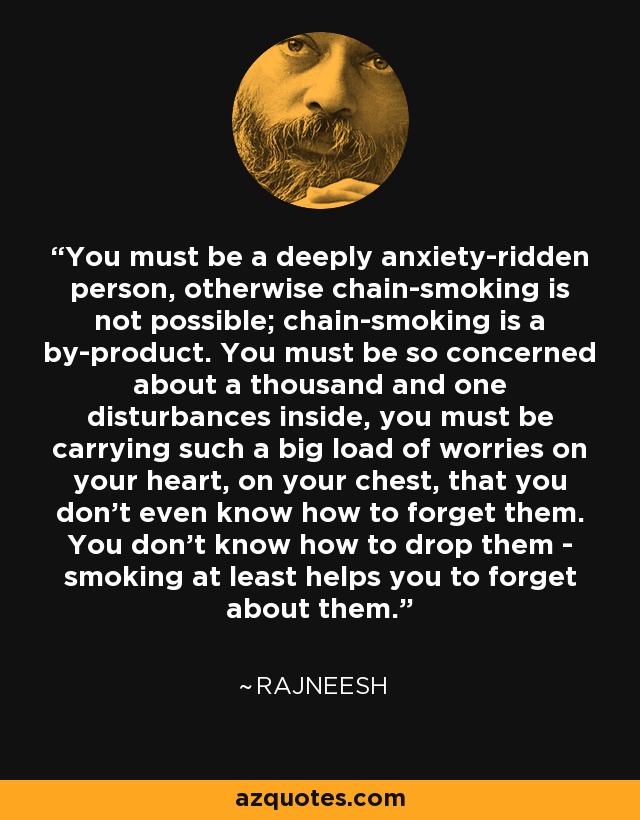 You must be a deeply anxiety-ridden person, otherwise chain-smoking is not possible; chain-smoking is a by-product. You must be so concerned about a thousand and one disturbances inside, you must be carrying such a big load of worries on your heart, on your chest, that you don't even know how to forget them. You don't know how to drop them - smoking at least helps you to forget about them. - Rajneesh