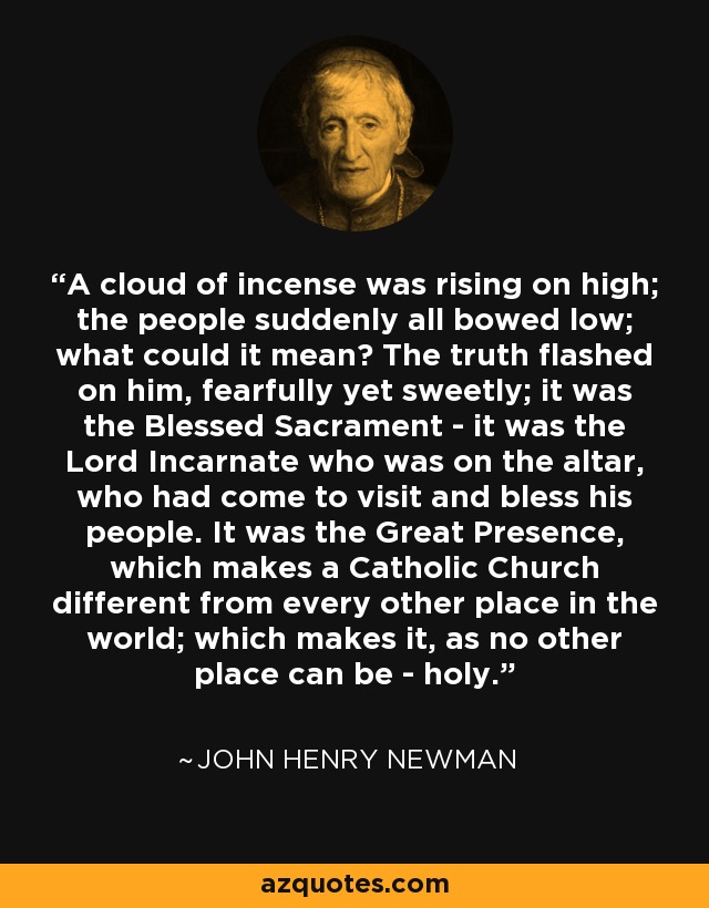 A cloud of incense was rising on high; the people suddenly all bowed low; what could it mean? The truth flashed on him, fearfully yet sweetly; it was the Blessed Sacrament - it was the Lord Incarnate who was on the altar, who had come to visit and bless his people. It was the Great Presence, which makes a Catholic Church different from every other place in the world; which makes it, as no other place can be - holy. - John Henry Newman