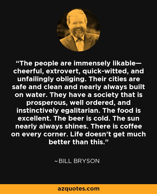 The people are immensely likable— cheerful, extrovert, quick-witted, and unfailingly obliging. Their cities are safe and clean and nearly always built on water. They have a society that is prosperous, well ordered, and instinctively egalitarian. The food is excellent. The beer is cold. The sun nearly always shines. There is coffee on every corner. Life doesn't get much better than this. - Bill Bryson