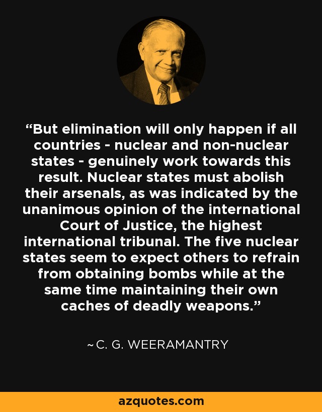 But elimination will only happen if all countries - nuclear and non-nuclear states - genuinely work towards this result. Nuclear states must abolish their arsenals, as was indicated by the unanimous opinion of the international Court of Justice, the highest international tribunal. The five nuclear states seem to expect others to refrain from obtaining bombs while at the same time maintaining their own caches of deadly weapons. - C. G. Weeramantry