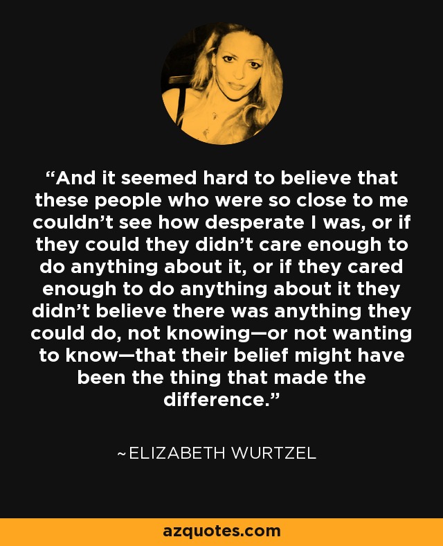 And it seemed hard to believe that these people who were so close to me couldn’t see how desperate I was, or if they could they didn’t care enough to do anything about it, or if they cared enough to do anything about it they didn’t believe there was anything they could do, not knowing—or not wanting to know—that their belief might have been the thing that made the difference. - Elizabeth Wurtzel