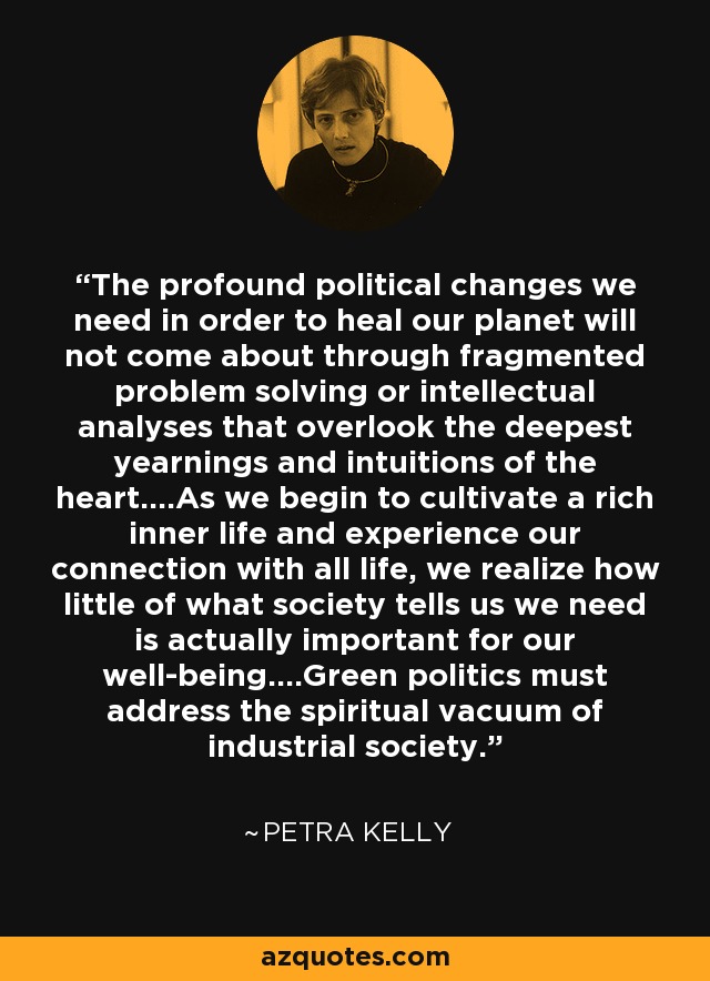 The profound political changes we need in order to heal our planet will not come about through fragmented problem solving or intellectual analyses that overlook the deepest yearnings and intuitions of the heart....As we begin to cultivate a rich inner life and experience our connection with all life, we realize how little of what society tells us we need is actually important for our well-being....Green politics must address the spiritual vacuum of industrial society. - Petra Kelly