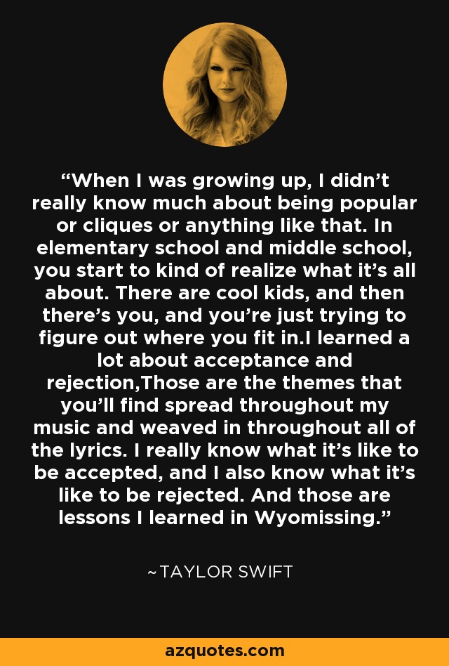 When I was growing up, I didn't really know much about being popular or cliques or anything like that. In elementary school and middle school, you start to kind of realize what it's all about. There are cool kids, and then there's you, and you're just trying to figure out where you fit in.I learned a lot about acceptance and rejection,Those are the themes that you'll find spread throughout my music and weaved in throughout all of the lyrics. I really know what it's like to be accepted, and I also know what it's like to be rejected. And those are lessons I learned in Wyomissing. - Taylor Swift