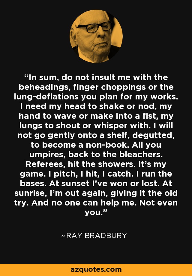 In sum, do not insult me with the beheadings, finger choppings or the lung-deflations you plan for my works. I need my head to shake or nod, my hand to wave or make into a fist, my lungs to shout or whisper with. I will not go gently onto a shelf, degutted, to become a non-book. All you umpires, back to the bleachers. Referees, hit the showers. It's my game. I pitch, I hit, I catch. I run the bases. At sunset I've won or lost. At sunrise, I'm out again, giving it the old try. And no one can help me. Not even you. - Ray Bradbury