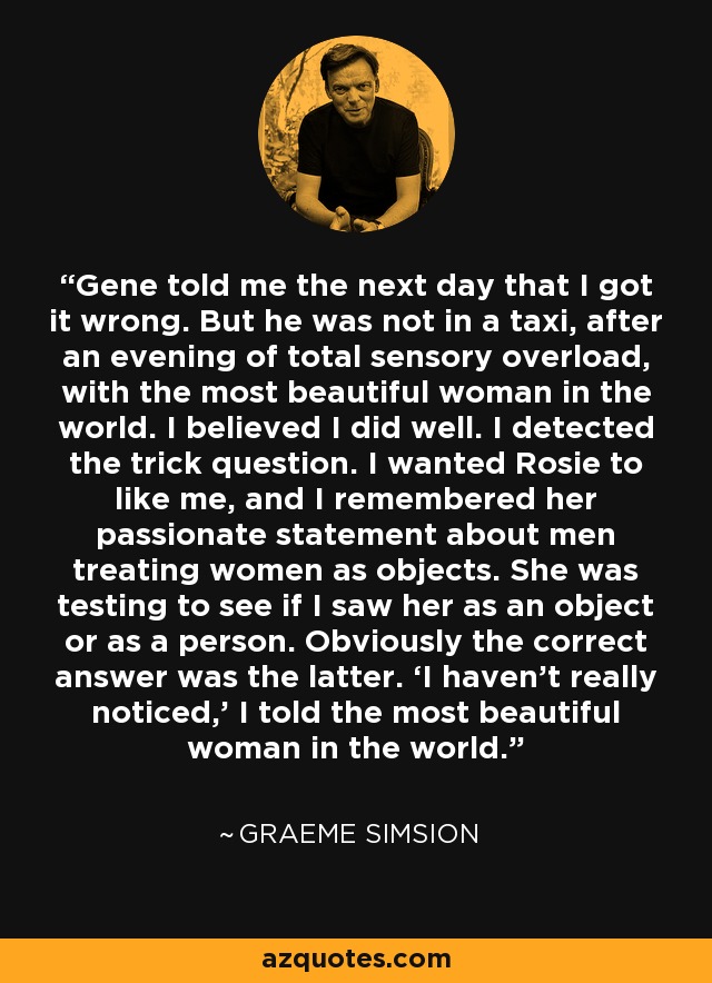 Gene told me the next day that I got it wrong. But he was not in a taxi, after an evening of total sensory overload, with the most beautiful woman in the world. I believed I did well. I detected the trick question. I wanted Rosie to like me, and I remembered her passionate statement about men treating women as objects. She was testing to see if I saw her as an object or as a person. Obviously the correct answer was the latter. ‘I haven’t really noticed,’ I told the most beautiful woman in the world. - Graeme Simsion