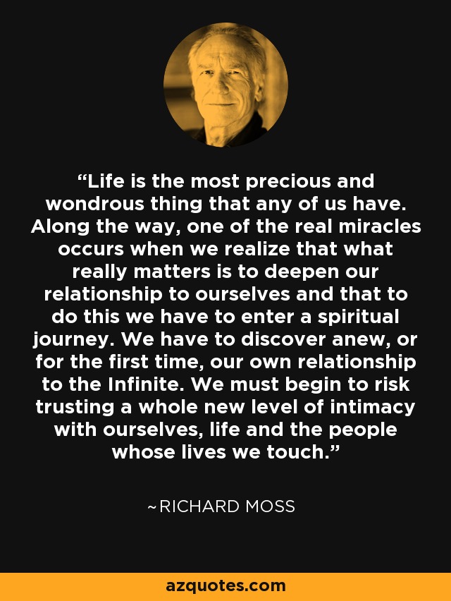 Life is the most precious and wondrous thing that any of us have. Along the way, one of the real miracles occurs when we realize that what really matters is to deepen our relationship to ourselves and that to do this we have to enter a spiritual journey. We have to discover anew, or for the first time, our own relationship to the Infinite. We must begin to risk trusting a whole new level of intimacy with ourselves, life and the people whose lives we touch. - Richard Moss