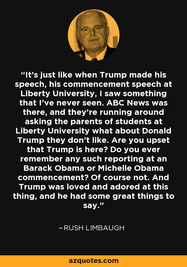 It's just like when Trump made his speech, his commencement speech at Liberty University, I saw something that I've never seen. ABC News was there, and they're running around asking the parents of students at Liberty University what about Donald Trump they don't like. Are you upset that Trump is here? Do you ever remember any such reporting at an Barack Obama or Michelle Obama commencement? Of course not. And Trump was loved and adored at this thing, and he had some great things to say. - Rush Limbaugh