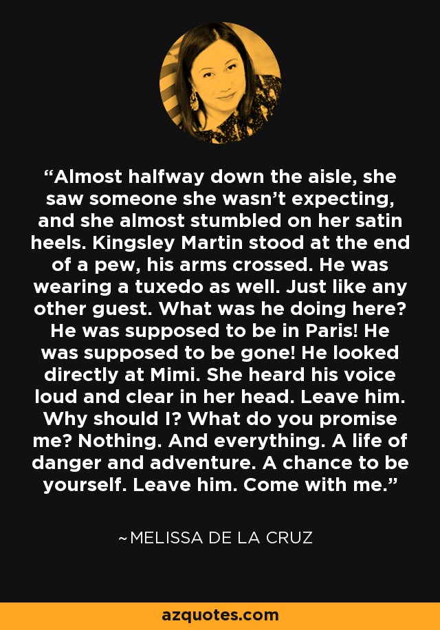 Almost halfway down the aisle, she saw someone she wasn't expecting, and she almost stumbled on her satin heels. Kingsley Martin stood at the end of a pew, his arms crossed. He was wearing a tuxedo as well. Just like any other guest. What was he doing here? He was supposed to be in Paris! He was supposed to be gone! He looked directly at Mimi. She heard his voice loud and clear in her head. Leave him. Why should I? What do you promise me? Nothing. And everything. A life of danger and adventure. A chance to be yourself. Leave him. Come with me. - Melissa de la Cruz