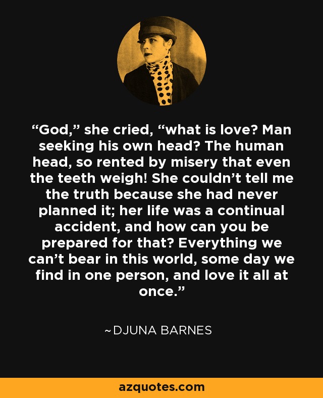 “God,” she cried, “what is love? Man seeking his own head? The human head, so rented by misery that even the teeth weigh! She couldn't tell me the truth because she had never planned it; her life was a continual accident, and how can you be prepared for that? Everything we can't bear in this world, some day we find in one person, and love it all at once.” - Djuna Barnes