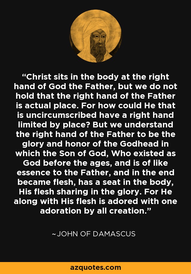 Christ sits in the body at the right hand of God the Father, but we do not hold that the right hand of the Father is actual place. For how could He that is uncircumscribed have a right hand limited by place? But we understand the right hand of the Father to be the glory and honor of the Godhead in which the Son of God, Who existed as God before the ages, and is of like essence to the Father, and in the end became flesh, has a seat in the body, His flesh sharing in the glory. For He along with His flesh is adored with one adoration by all creation. - John of Damascus