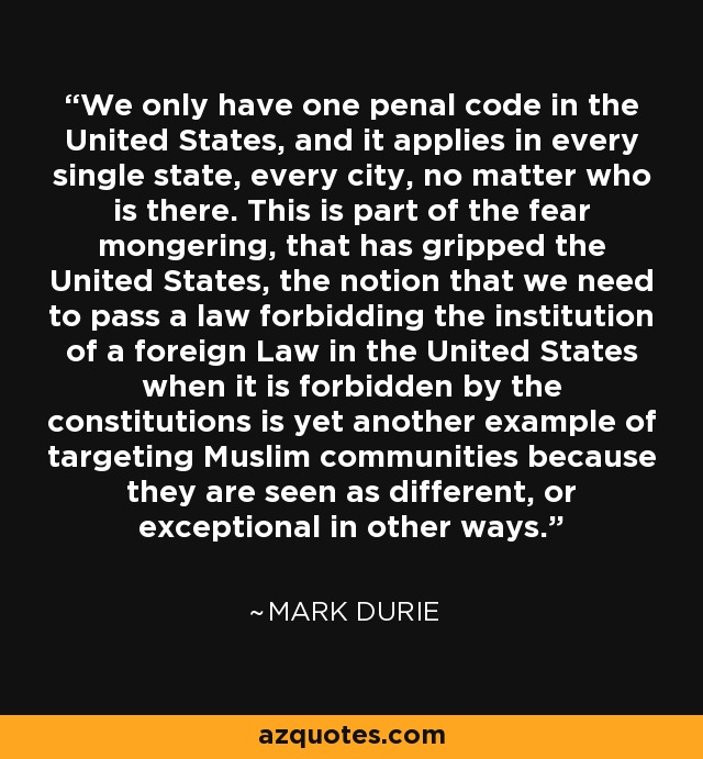 We only have one penal code in the United States, and it applies in every single state, every city, no matter who is there. This is part of the fear mongering, that has gripped the United States, the notion that we need to pass a law forbidding the institution of a foreign Law in the United States when it is forbidden by the constitutions is yet another example of targeting Muslim communities because they are seen as different, or exceptional in other ways. - Mark Durie