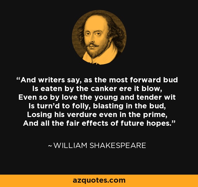And writers say, as the most forward bud Is eaten by the canker ere it blow, Even so by love the young and tender wit Is turn'd to folly, blasting in the bud, Losing his verdure even in the prime, And all the fair effects of future hopes. - William Shakespeare