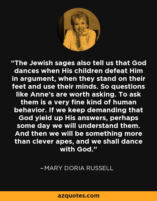 The Jewish sages also tell us that God dances when His children defeat Him in argument, when they stand on their feet and use their minds. So questions like Anne's are worth asking. To ask them is a very fine kind of human behavior. If we keep demanding that God yield up His answers, perhaps some day we will understand them. And then we will be something more than clever apes, and we shall dance with God. - Mary Doria Russell