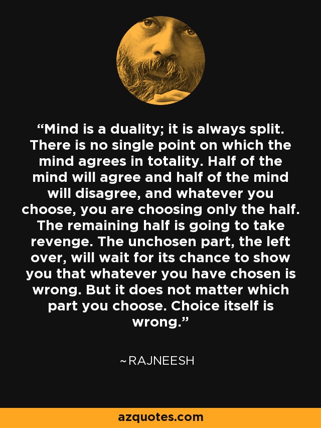 Mind is a duality; it is always split. There is no single point on which the mind agrees in totality. Half of the mind will agree and half of the mind will disagree, and whatever you choose, you are choosing only the half. The remaining half is going to take revenge. The unchosen part, the left over, will wait for its chance to show you that whatever you have chosen is wrong. But it does not matter which part you choose. Choice itself is wrong. - Rajneesh