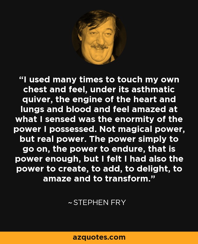 I used many times to touch my own chest and feel, under its asthmatic quiver, the engine of the heart and lungs and blood and feel amazed at what I sensed was the enormity of the power I possessed. Not magical power, but real power. The power simply to go on, the power to endure, that is power enough, but I felt I had also the power to create, to add, to delight, to amaze and to transform. - Stephen Fry