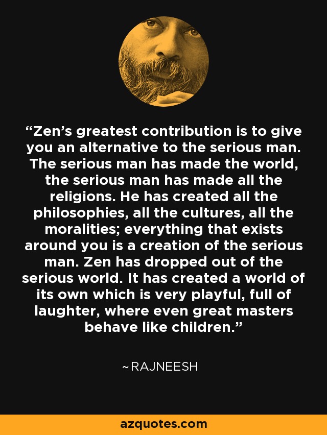 Zen's greatest contribution is to give you an alternative to the serious man. The serious man has made the world, the serious man has made all the religions. He has created all the philosophies, all the cultures, all the moralities; everything that exists around you is a creation of the serious man. Zen has dropped out of the serious world. It has created a world of its own which is very playful, full of laughter, where even great masters behave like children. - Rajneesh