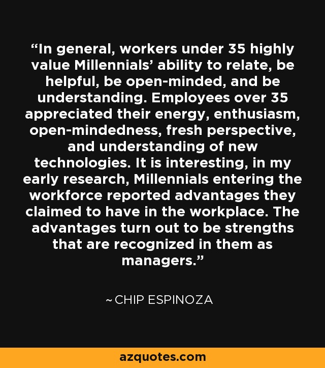 In general, workers under 35 highly value Millennials' ability to relate, be helpful, be open-minded, and be understanding. Employees over 35 appreciated their energy, enthusiasm, open-mindedness, fresh perspective, and understanding of new technologies. It is interesting, in my early research, Millennials entering the workforce reported advantages they claimed to have in the workplace. The advantages turn out to be strengths that are recognized in them as managers. - Chip Espinoza