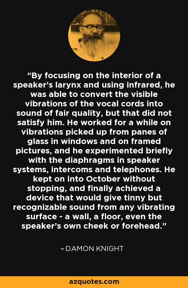 By focusing on the interior of a speaker's larynx and using infrared, he was able to convert the visible vibrations of the vocal cords into sound of fair quality, but that did not satisfy him. He worked for a while on vibrations picked up from panes of glass in windows and on framed pictures, and he experimented briefly with the diaphragms in speaker systems, intercoms and telephones. He kept on into October without stopping, and finally achieved a device that would give tinny but recognizable sound from any vibrating surface - a wall, a floor, even the speaker's own cheek or forehead. - Damon Knight