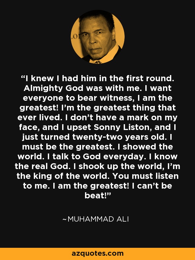 I knew I had him in the first round. Almighty God was with me. I want everyone to bear witness, I am the greatest! I'm the greatest thing that ever lived. I don't have a mark on my face, and I upset Sonny Liston, and I just turned twenty-two years old. I must be the greatest. I showed the world. I talk to God everyday. I know the real God. I shook up the world, I'm the king of the world. You must listen to me. I am the greatest! I can't be beat! - Muhammad Ali