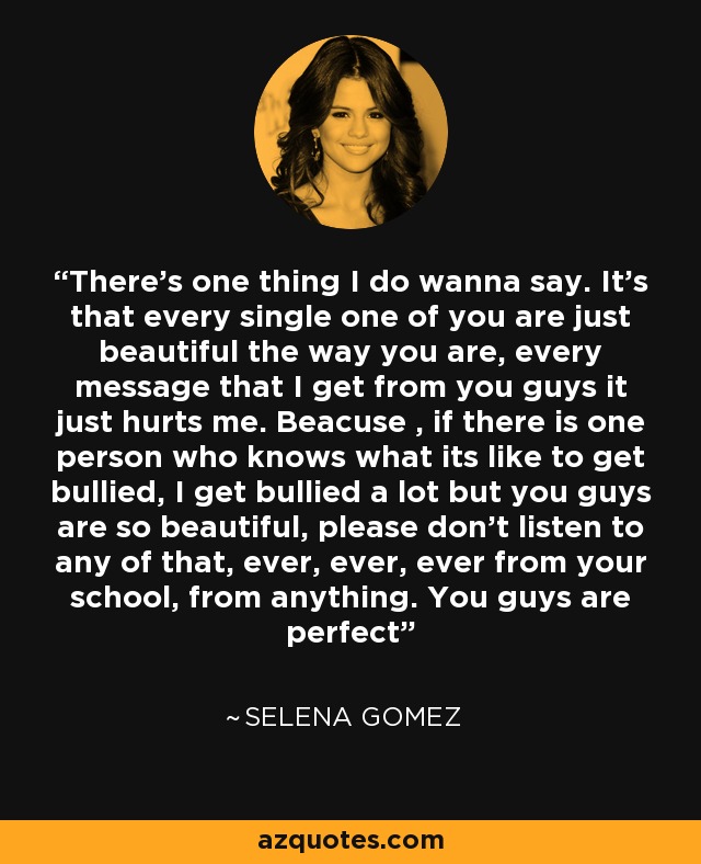 There's one thing I do wanna say. It's that every single one of you are just beautiful the way you are, every message that I get from you guys it just hurts me. Beacuse , if there is one person who knows what its like to get bullied, I get bullied a lot but you guys are so beautiful, please don't listen to any of that, ever, ever, ever from your school, from anything. You guys are perfect - Selena Gomez