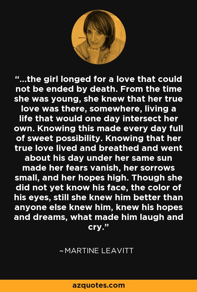 ...the girl longed for a love that could not be ended by death. From the time she was young, she knew that her true love was there, somewhere, living a life that would one day intersect her own. Knowing this made every day full of sweet possibility. Knowing that her true love lived and breathed and went about his day under her same sun made her fears vanish, her sorrows small, and her hopes high. Though she did not yet know his face, the color of his eyes, still she knew him better than anyone else knew him, knew his hopes and dreams, what made him laugh and cry. - Martine Leavitt