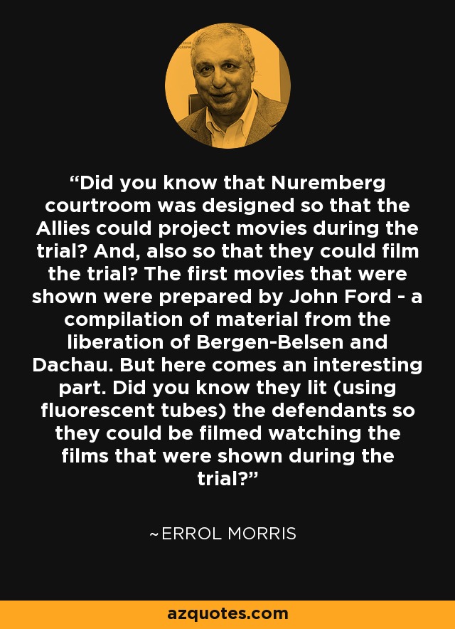 Did you know that Nuremberg courtroom was designed so that the Allies could project movies during the trial? And, also so that they could film the trial? The first movies that were shown were prepared by John Ford - a compilation of material from the liberation of Bergen-Belsen and Dachau. But here comes an interesting part. Did you know they lit (using fluorescent tubes) the defendants so they could be filmed watching the films that were shown during the trial? - Errol Morris