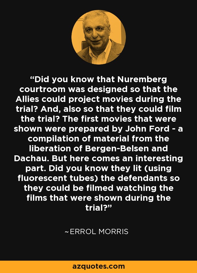 Did you know that Nuremberg courtroom was designed so that the Allies could project movies during the trial? And, also so that they could film the trial? The first movies that were shown were prepared by John Ford - a compilation of material from the liberation of Bergen-Belsen and Dachau. But here comes an interesting part. Did you know they lit (using fluorescent tubes) the defendants so they could be filmed watching the films that were shown during the trial? - Errol Morris