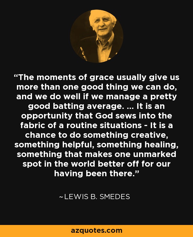 The moments of grace usually give us more than one good thing we can do, and we do well if we manage a pretty good batting average. ... It is an opportunity that God sews into the fabric of a routine situations - It is a chance to do something creative, something helpful, something healing, something that makes one unmarked spot in the world better off for our having been there. - Lewis B. Smedes