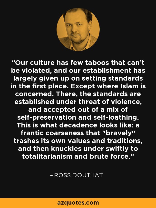 Our culture has few taboos that can't be violated, and our establishment has largely given up on setting standards in the first place. Except where Islam is concerned. There, the standards are established under threat of violence, and accepted out of a mix of self-preservation and self-loathing. This is what decadence looks like: a frantic coarseness that 