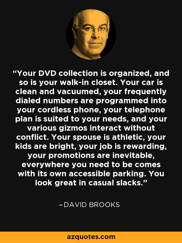 Your DVD collection is organized, and so is your walk-in closet. Your car is clean and vacuumed, your frequently dialed numbers are programmed into your cordless phone, your telephone plan is suited to your needs, and your various gizmos interact without conflict. Your spouse is athletic, your kids are bright, your job is rewarding, your promotions are inevitable, everywhere you need to be comes with its own accessible parking. You look great in casual slacks. - David Brooks