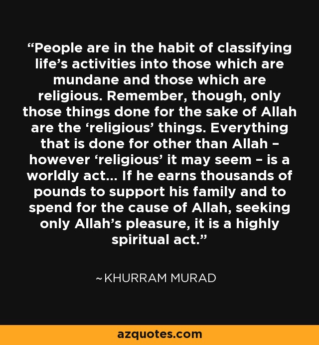 People are in the habit of classifying life’s activities into those which are mundane and those which are religious. Remember, though, only those things done for the sake of Allah are the ‘religious’ things. Everything that is done for other than Allah – however ‘religious’ it may seem – is a worldly act… If he earns thousands of pounds to support his family and to spend for the cause of Allah, seeking only Allah’s pleasure, it is a highly spiritual act. - Khurram Murad