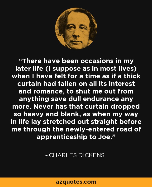 There have been occasions in my later life (I suppose as in most lives) when I have felt for a time as if a thick curtain had fallen on all its interest and romance, to shut me out from anything save dull endurance any more. Never has that curtain dropped so heavy and blank, as when my way in life lay stretched out straight before me through the newly-entered road of apprenticeship to Joe. - Charles Dickens
