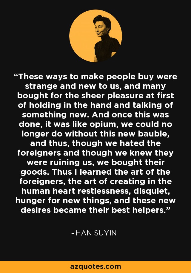 These ways to make people buy were strange and new to us, and many bought for the sheer pleasure at first of holding in the hand and talking of something new. And once this was done, it was like opium, we could no longer do without this new bauble, and thus, though we hated the foreigners and though we knew they were ruining us, we bought their goods. Thus I learned the art of the foreigners, the art of creating in the human heart restlessness, disquiet, hunger for new things, and these new desires became their best helpers. - Han Suyin