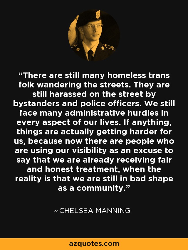 There are still many homeless trans folk wandering the streets. They are still harassed on the street by bystanders and police officers. We still face many administrative hurdles in every aspect of our lives. If anything, things are actually getting harder for us, because now there are people who are using our visibility as an excuse to say that we are already receiving fair and honest treatment, when the reality is that we are still in bad shape as a community. - Chelsea Manning