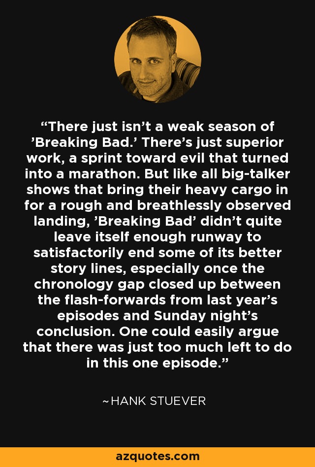 There just isn’t a weak season of 'Breaking Bad.' There’s just superior work, a sprint toward evil that turned into a marathon. But like all big-talker shows that bring their heavy cargo in for a rough and breathlessly observed landing, 'Breaking Bad' didn’t quite leave itself enough runway to satisfactorily end some of its better story lines, especially once the chronology gap closed up between the flash-forwards from last year’s episodes and Sunday night’s conclusion. One could easily argue that there was just too much left to do in this one episode. - Hank Stuever