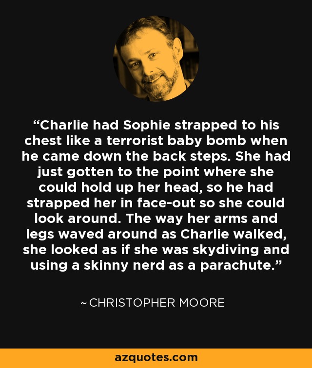 Charlie had Sophie strapped to his chest like a terrorist baby bomb when he came down the back steps. She had just gotten to the point where she could hold up her head, so he had strapped her in face-out so she could look around. The way her arms and legs waved around as Charlie walked, she looked as if she was skydiving and using a skinny nerd as a parachute. - Christopher Moore