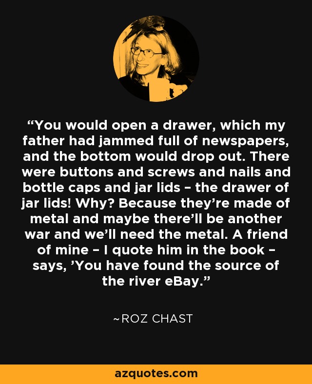 You would open a drawer, which my father had jammed full of newspapers, and the bottom would drop out. There were buttons and screws and nails and bottle caps and jar lids – the drawer of jar lids! Why? Because they're made of metal and maybe there'll be another war and we'll need the metal. A friend of mine – I quote him in the book – says, 'You have found the source of the river eBay.' - Roz Chast