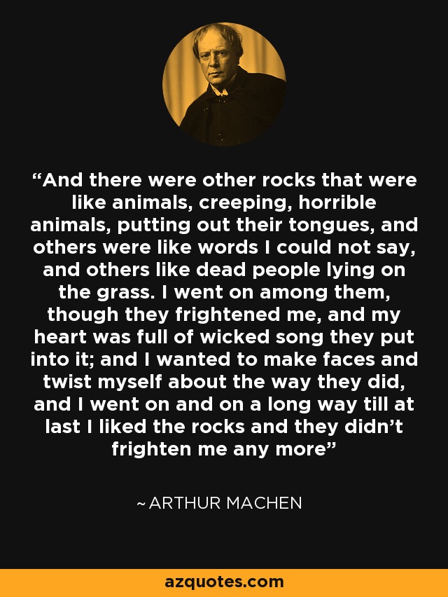 And there were other rocks that were like animals, creeping, horrible animals, putting out their tongues, and others were like words I could not say, and others like dead people lying on the grass. I went on among them, though they frightened me, and my heart was full of wicked song they put into it; and I wanted to make faces and twist myself about the way they did, and I went on and on a long way till at last I liked the rocks and they didn’t frighten me any more - Arthur Machen
