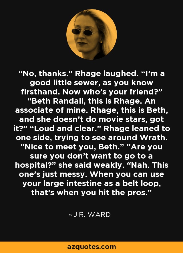 No, thanks.” Rhage laughed. “I’m a good little sewer, as you know firsthand. Now who’s your friend?” “Beth Randall, this is Rhage. An associate of mine. Rhage, this is Beth, and she doesn’t do movie stars, got it?” “Loud and clear.” Rhage leaned to one side, trying to see around Wrath. “Nice to meet you, Beth.” “Are you sure you don’t want to go to a hospital?” she said weakly. “Nah. This one’s just messy. When you can use your large intestine as a belt loop, that’s when you hit the pros. - J.R. Ward