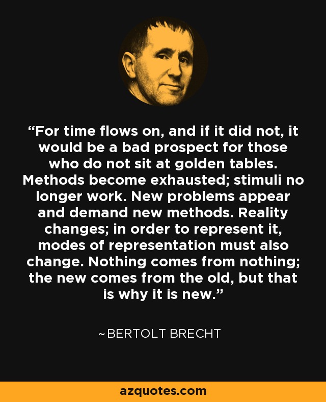 For time flows on, and if it did not, it would be a bad prospect for those who do not sit at golden tables. Methods become exhausted; stimuli no longer work. New problems appear and demand new methods. Reality changes; in order to represent it, modes of representation must also change. Nothing comes from nothing; the new comes from the old, but that is why it is new. - Bertolt Brecht