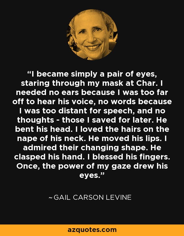 I became simply a pair of eyes, staring through my mask at Char. I needed no ears because I was too far off to hear his voice, no words because I was too distant for speech, and no thoughts - those I saved for later. He bent his head. I loved the hairs on the nape of his neck. He moved his lips. I admired their changing shape. He clasped his hand. I blessed his fingers. Once, the power of my gaze drew his eyes. - Gail Carson Levine