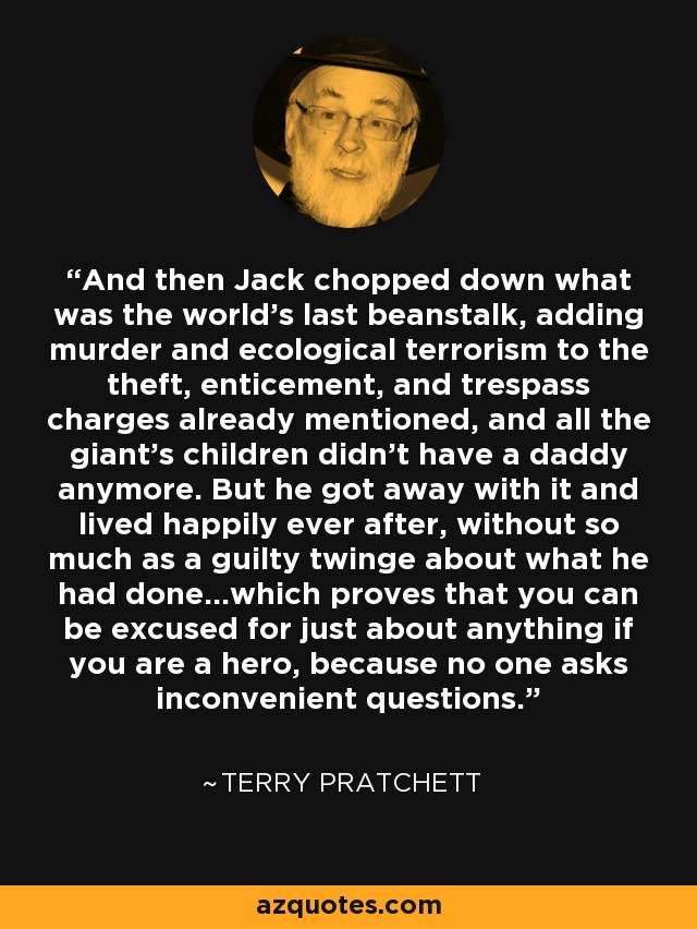 And then Jack chopped down what was the world's last beanstalk, adding murder and ecological terrorism to the theft, enticement, and trespass charges already mentioned, and all the giant's children didn't have a daddy anymore. But he got away with it and lived happily ever after, without so much as a guilty twinge about what he had done...which proves that you can be excused for just about anything if you are a hero, because no one asks inconvenient questions. - Terry Pratchett